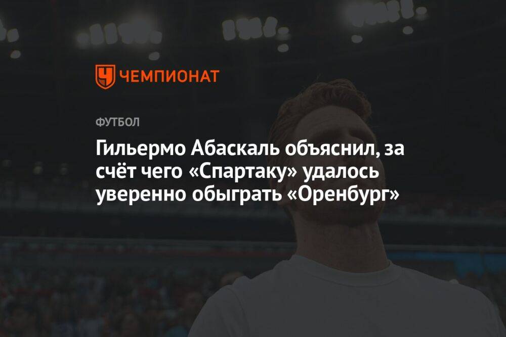 Гильермо Абаскаль объяснил, за счёт чего «Спартаку» удалось уверенно обыграть «Оренбург»