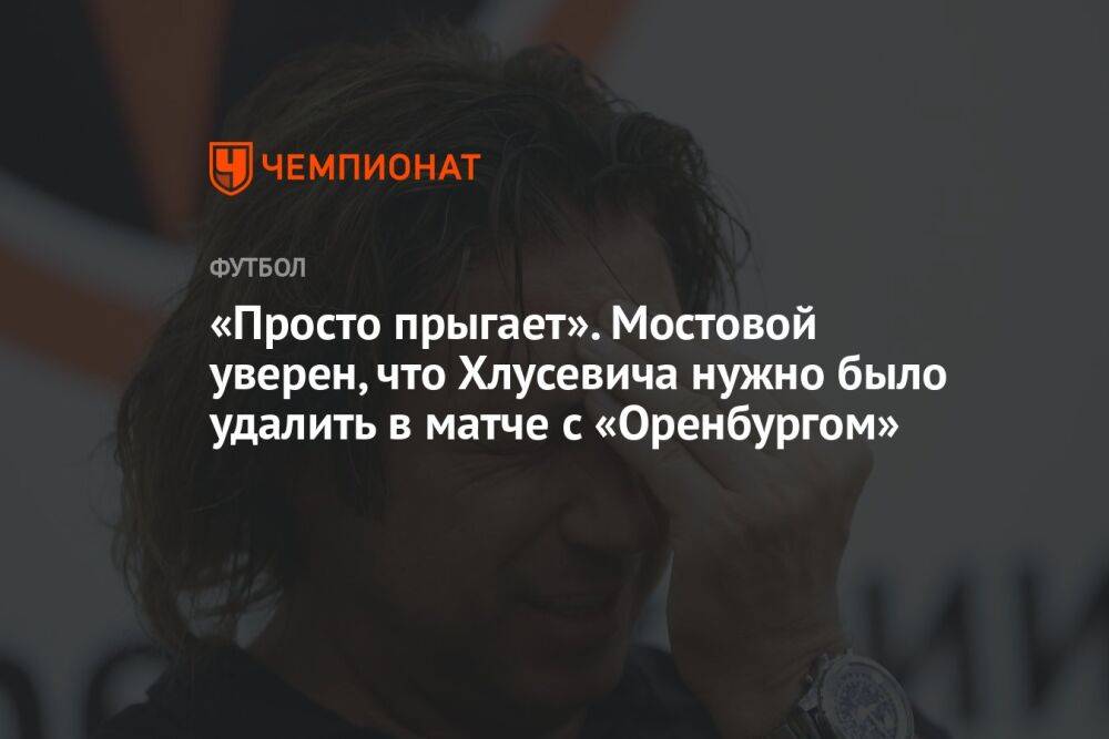 «Просто прыгает». Мостовой уверен, что Хлусевича нужно было удалить в матче с «Оренбургом»