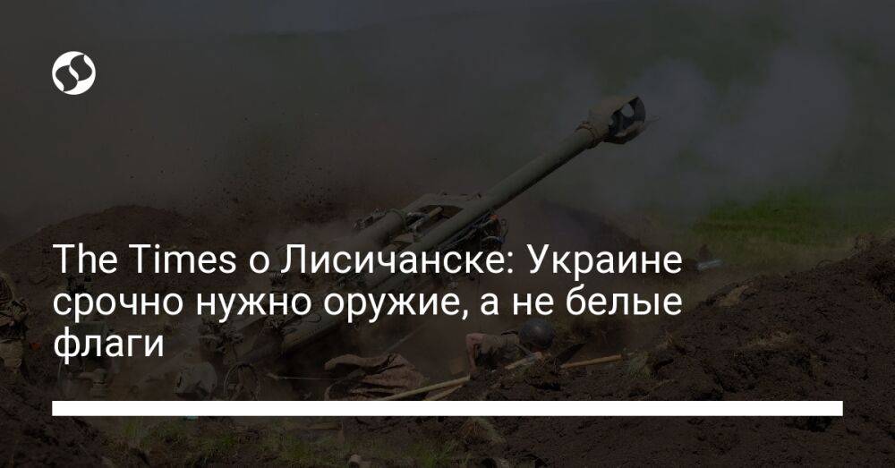 The Times о Лисичанске: Украине срочно нужно оружие, а не белые флаги
