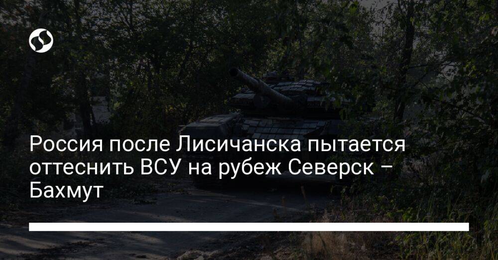 Россия после Лисичанска пытается оттеснить ВСУ на рубеж Северск – Бахмут
