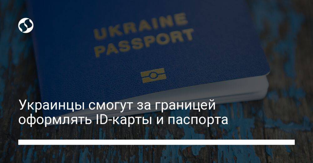 Украинцы смогут за границей оформлять ID-карты и паспорта
