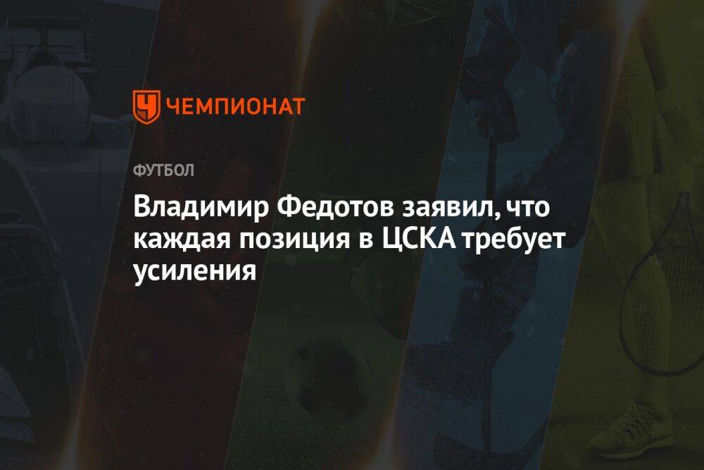 Владимир Федотов заявил, что каждая позиция в ЦСКА требует усиления