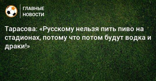 Тарасова: «Русскому нельзя пить пиво на стадионах, потому что потом будут водка и драки!»