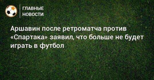 Аршавин после ретроматча против «Спартака» заявил, что больше не будет играть в футбол