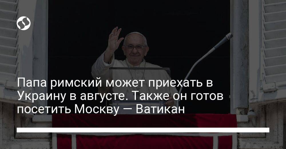 Папа римский может приехать в Украину в августе. Также он готов посетить Москву — Ватикан