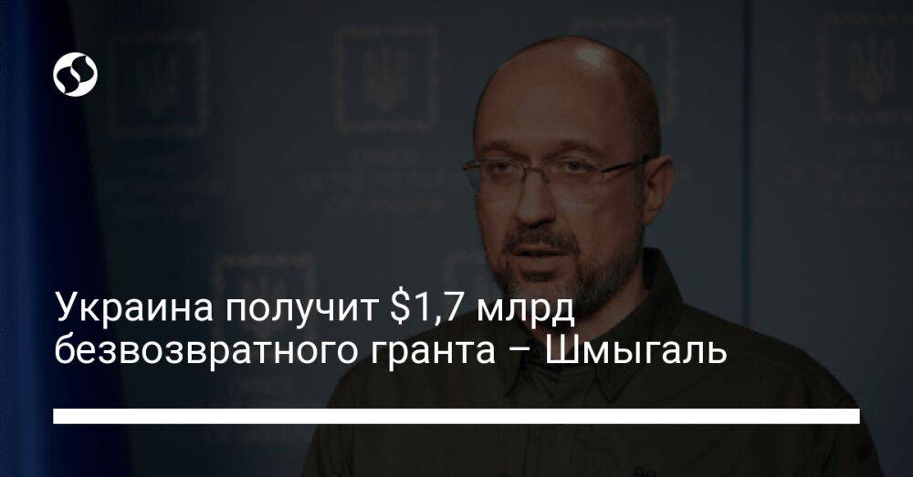 Украина получит $1,7 млрд безвозвратного гранта – Шмыгаль