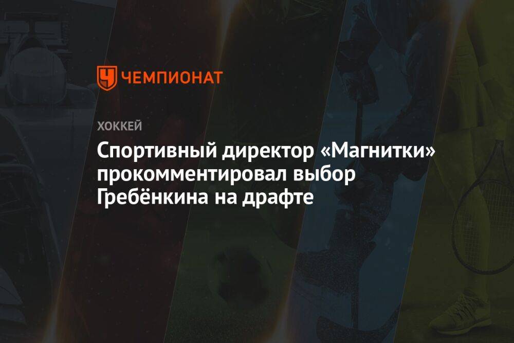 Спортивный директор «Магнитки» прокомментировал выбор Гребёнкина на драфте