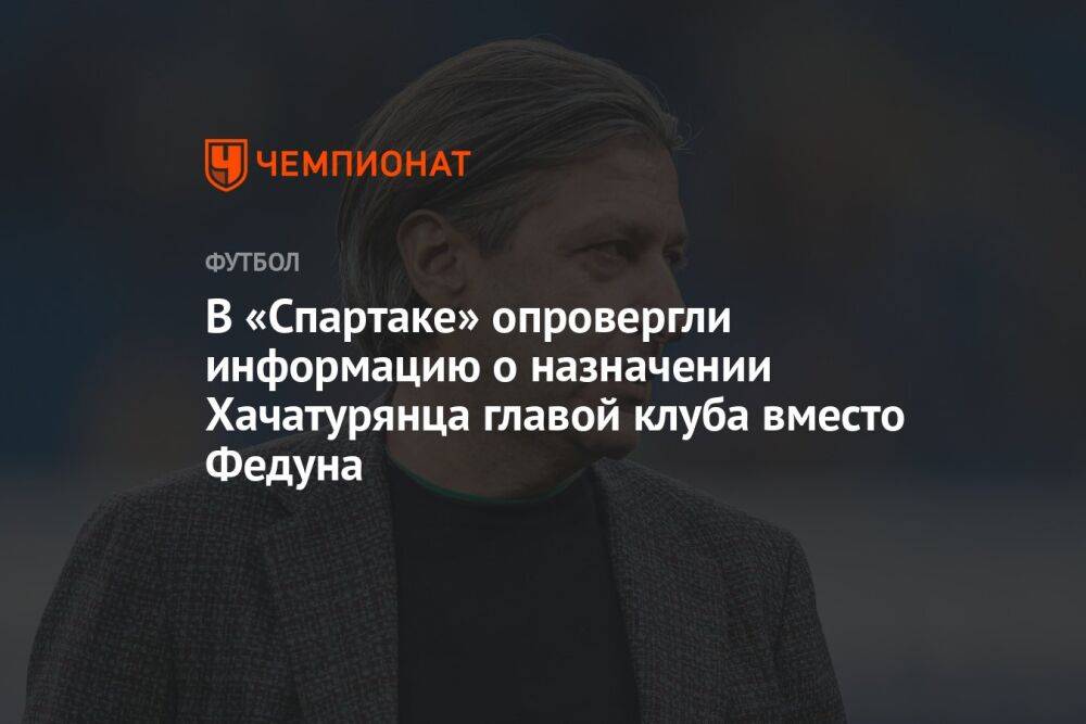 В «Спартаке» опровергли информацию о назначении Хачатурянца главой клуба вместо Федуна