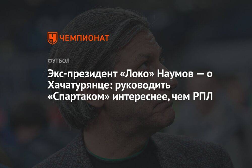 Экс-президент «Локо» Наумов — о Хачатурянце: руководить «Спартаком» интереснее, чем РПЛ