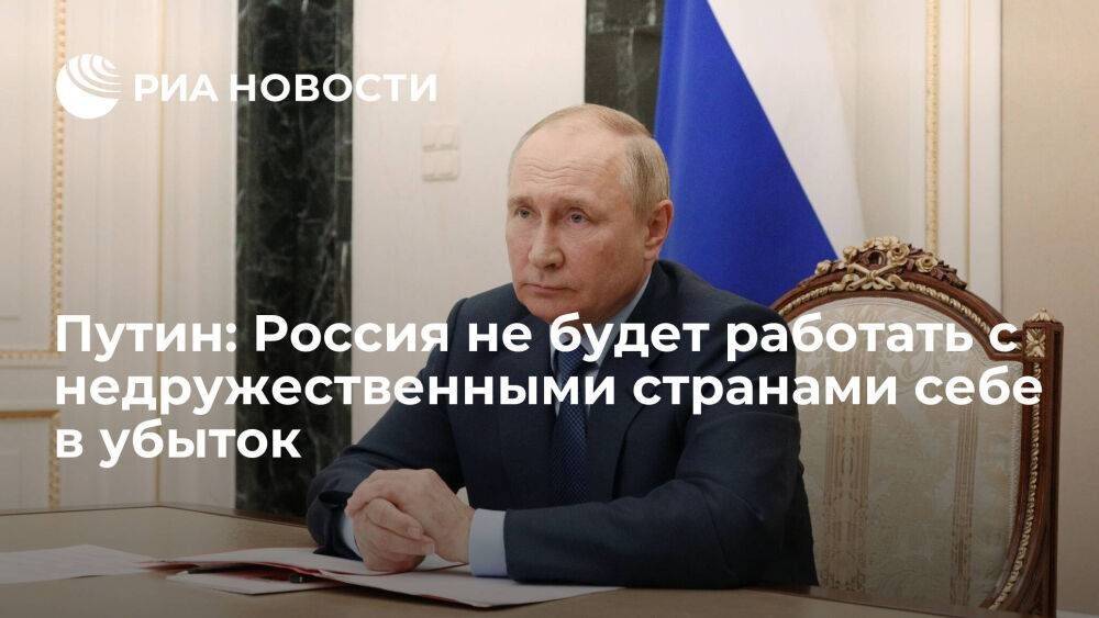 Путин заявил, что Россия не будет работать с недружественными странами себе в убыток