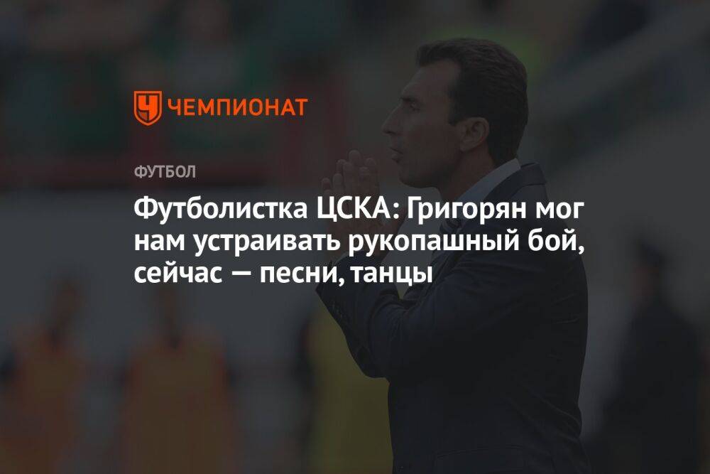 Футболистка ЦСКА: Григорян мог нам устраивать рукопашный бой, сейчас — песни, танцы