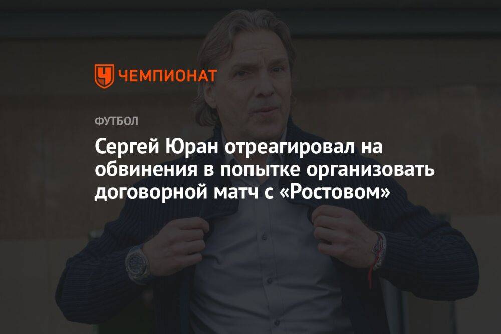 Сергей Юран отреагировал на обвинения в попытке организовать договорной матч с «Ростовом»