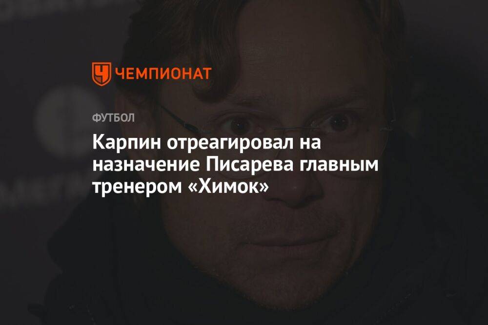 Карпин отреагировал на назначение Писарева главным тренером «Химок»