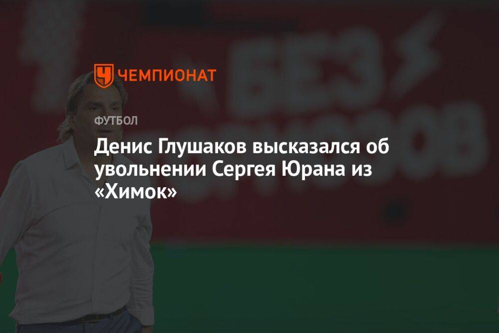 Денис Глушаков высказался об увольнении Сергея Юрана из «Химок»