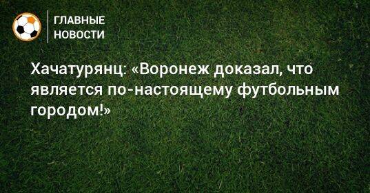 Хачатурянц: «Воронеж доказал, что является по-настоящему футбольным городом!»