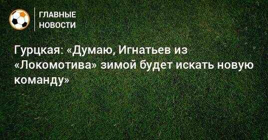 Гурцкая: «Думаю, Игнатьев из «Локомотива» зимой будет искать новую команду»