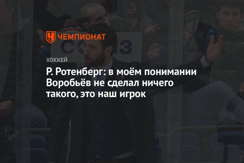 Р. Ротенберг: в моём понимании Воробьёв не сделал ничего такого, это наш игрок