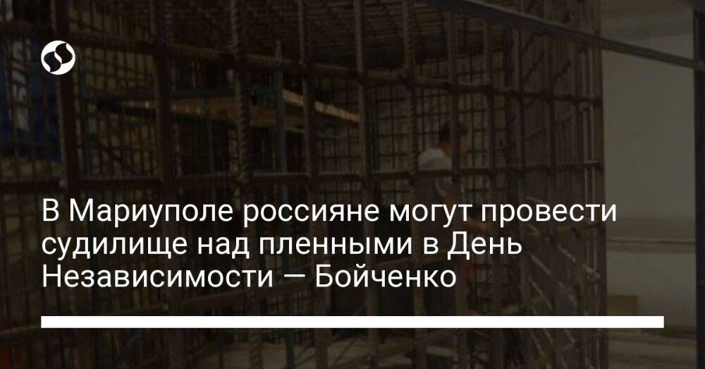 В Мариуполе россияне могут провести судилище над пленными в День Независимости — Бойченко