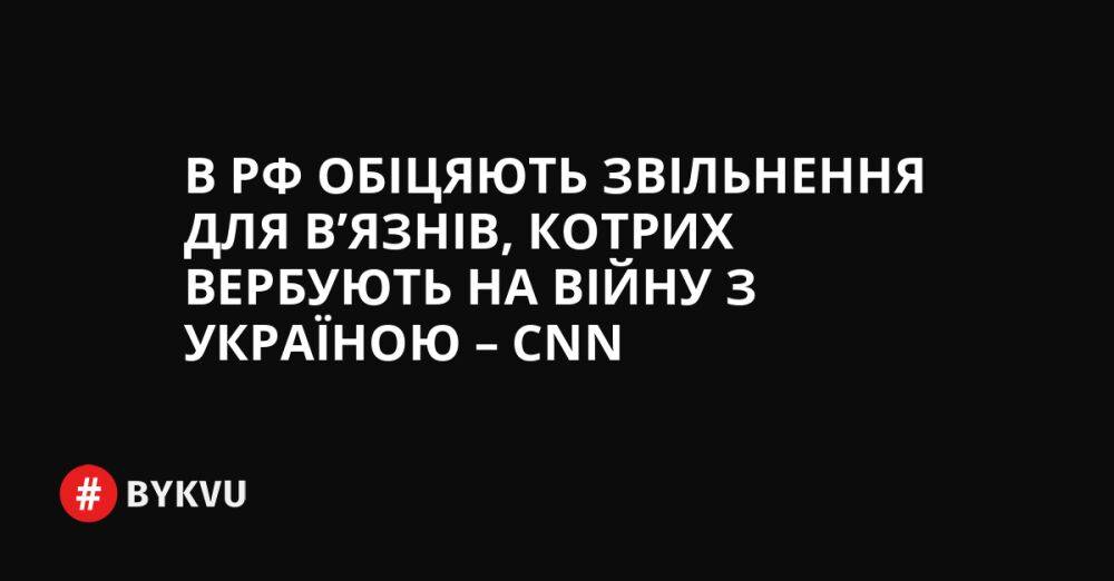 В РФ обіцяють звільнення для в’язнів, котрих вербують на війну з Україною – CNN