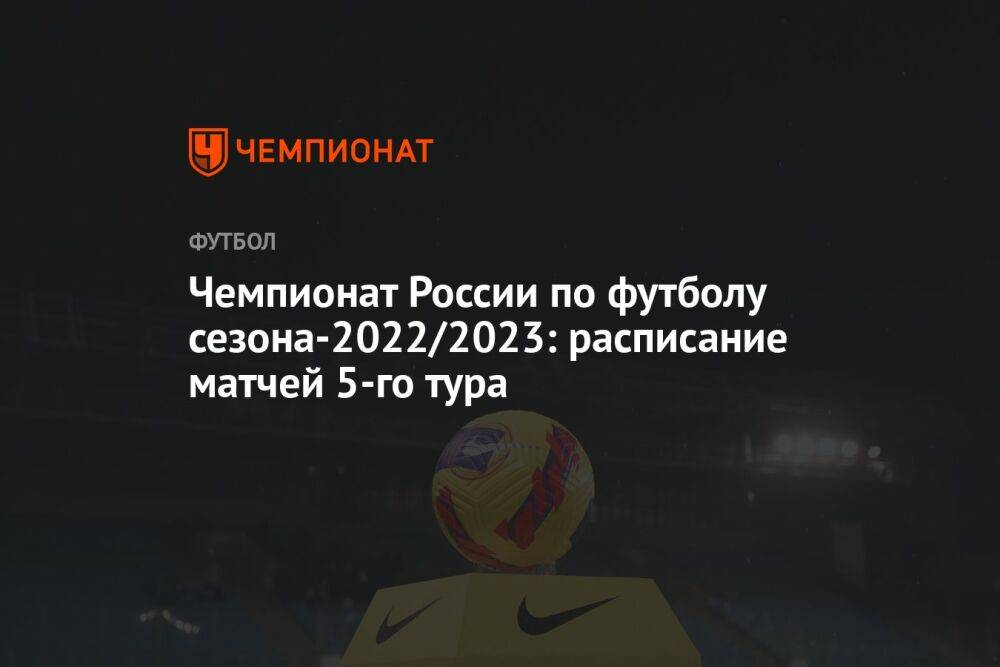 Чемпионат России по футболу сезона-2022/2023: расписание матчей 5-го тура