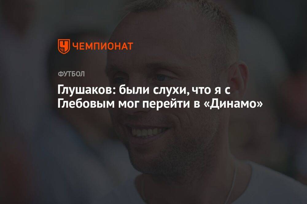 Глушаков: были слухи, что я с Глебовым мог перейти в «Динамо»