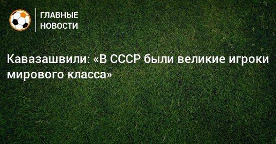 Кавазашвили: «В СССР были великие игроки мирового класса»