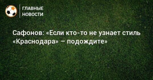 Сафонов: «Если кто-то не узнает стиль «Краснодара» – подождите»