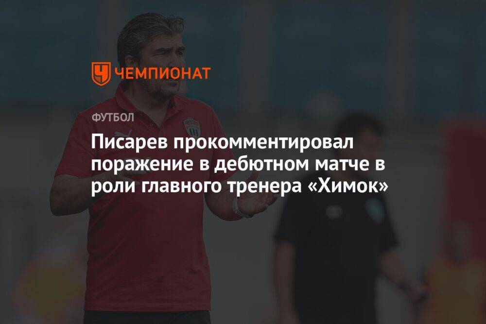 Писарев прокомментировал поражение в дебютном матче в роли главного тренера «Химок»