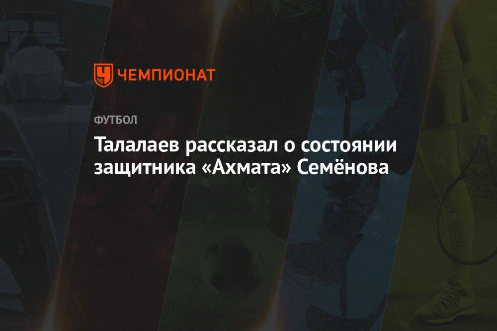 Талалаев рассказал о состоянии защитника «Ахмата» Семёнова