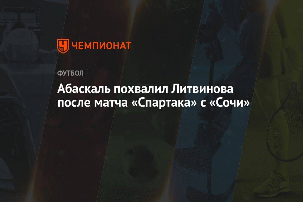 Абаскаль похвалил Литвинова после матча «Спартака» с «Сочи»