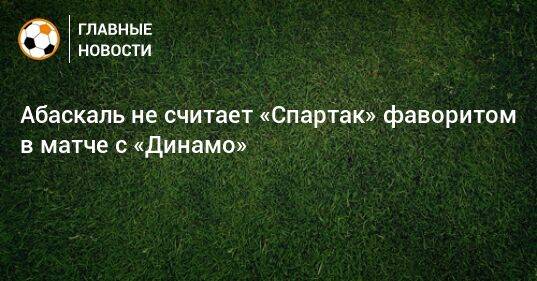 Абаскаль не считает «Спартак» фаворитом в матче с «Динамо»
