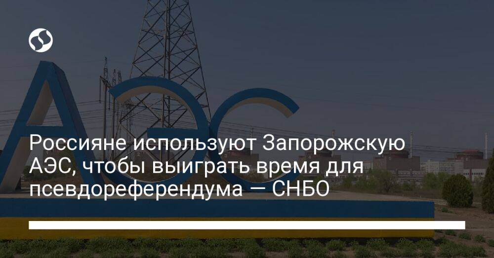 Россияне используют Запорожскую АЭС, чтобы выиграть время для псевдореферендума — СНБО