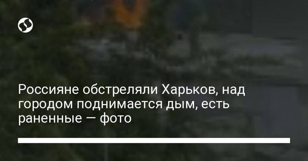 Россияне обстреляли Харьков, над городом поднимается дым, есть раненные — фото