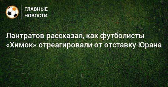 Лантратов рассказал, как футболисты «Химок» отреагировали от отставку Юрана