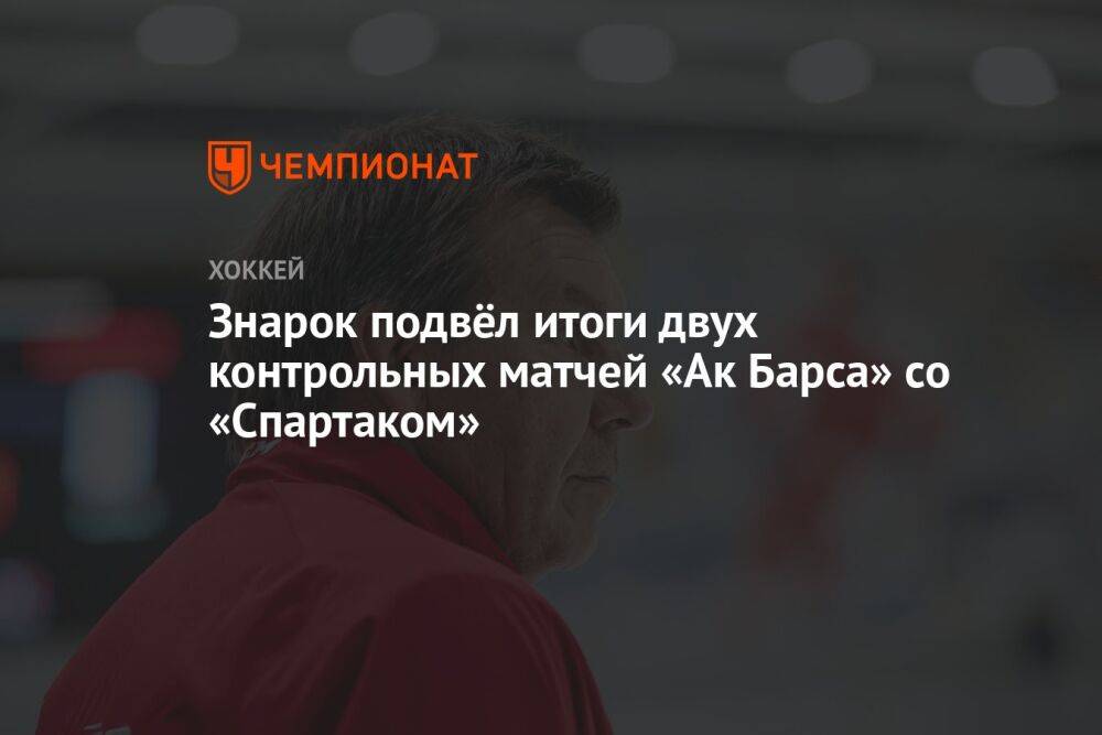 Знарок подвёл итоги двух контрольных матчей «Ак Барса» со «Спартаком»