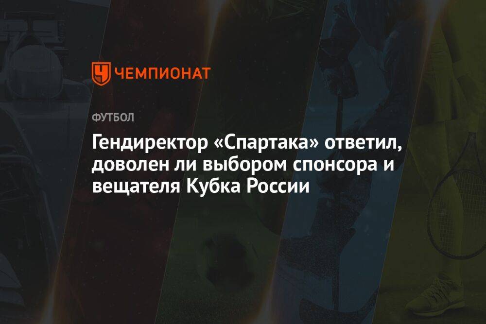 Гендиректор «Спартака» ответил, доволен ли выбором спонсора и вещателя Кубка России