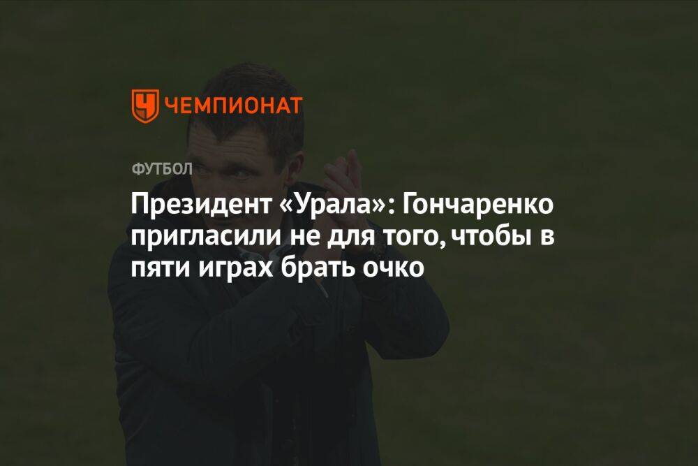 Президент «Урала»: Гончаренко пригласили не для того, чтобы в пяти играх брать очко