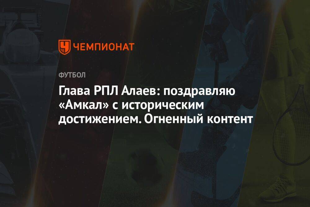 Глава РПЛ Алаев: поздравляю «Амкал» с историческим достижением. Огненный контент