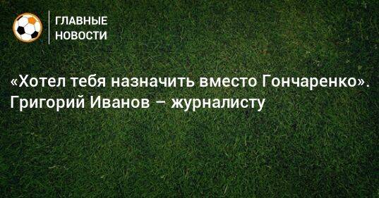 «Хотел тебя назначить вместо Гончаренко». Григорий Иванов – журналисту