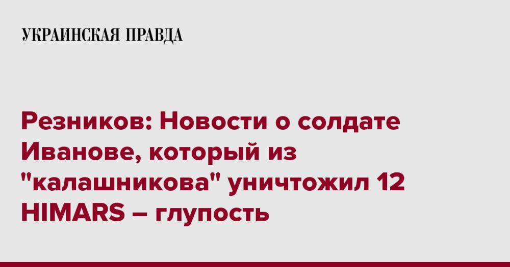 Резников: Новости о солдате Иванове, который из "калашникова" уничтожил 12 HIMARS – глупость
