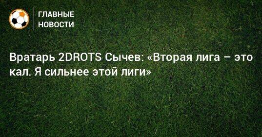Вратарь 2DROTS Сычев: «Вторая лига – это кал. Я сильнее этой лиги»