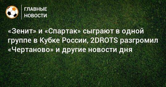 «Зенит» и «Спартак» сыграют в одной группе в Кубке России, 2DROTS разгромил «Чертаново» и другие новости дня