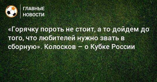 «Горячку пороть не стоит, а то дойдем до того, что любителей нужно звать в сборную». Колосков – о Кубке России