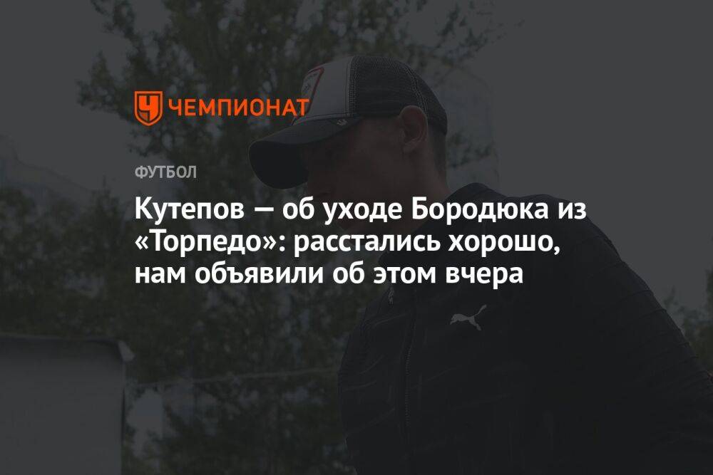 Кутепов — об уходе Бородюка из «Торпедо»: расстались хорошо, нам объявили об этом вчера