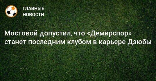 Мостовой допустил, что «Демирспор» станет последним клубом в карьере Дзюбы