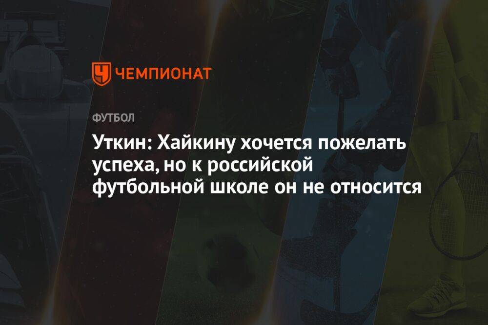 Уткин: Хайкину хочется пожелать успеха, но к российской футбольной школе он не относится