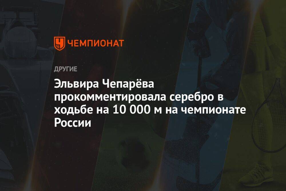 Эльвира Чепарёва прокомментировала серебро в ходьбе на 10 000 м на чемпионате России