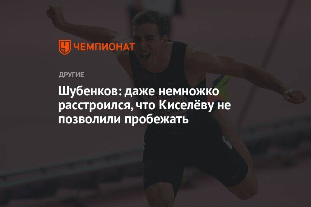 Шубенков: даже немножко расстроился, что Киселёву не позволили пробежать