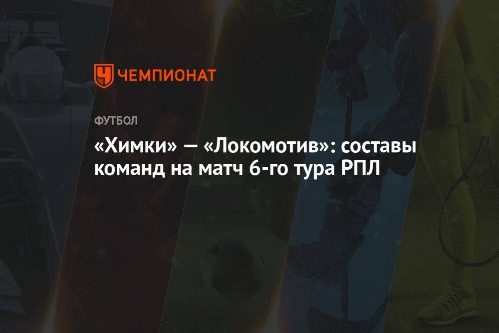 «Химки» — «Локомотив»: составы команд на матч 6-го тура РПЛ