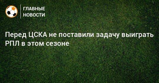 Перед ЦСКА не поставили задачу выиграть РПЛ в этом сезоне